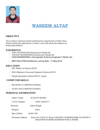 WASEEM ALTAF
OBJECTIVE
Try to achieve maximum mental satisfaction by using the best of skills I have.
Which satisfies the organization to whom, I serve and which also enhance my
Professional abilities.
EXPERIENCE
 SAFE TECHNOLOGI (Electrician) 8 Month Job
 YOUSAF ENGINEERING (Electrician) 6 Month Job
 CNS ENGINEERING ( Cad operator & Serves Engineer) 7 Month Job
 MEP SOLUTION (Draftsman) Joining Date : 17-May-2016
EDUCATION
 SSC (Matric) in Science (2010)
 DAE (Diploma of Associate Engineer) Electrical (2013)
 Punjab polytechnic institute P.B.T.E. Lahore
COMPUTER SKILLS
 MS OFFICE (3 MONTH COURSE)
 AUTO CAD (3 MONTH COURSE)
PERSONAL INFORMATION
Father’s Name M ALTAF SHABLI
C.N.I.C Number: 35201-7616073-7
Domicile Lahore Punjab
Religion: Islam
Date of Birth: 09-09-1993
Permanent Address: House No.12/D/2/A/1 Street #3 BLOCK A FAROOQ PARK GULSHAN-E-
SHALIMAR SCHEME BAGHBAN PURA LAHORE.
 