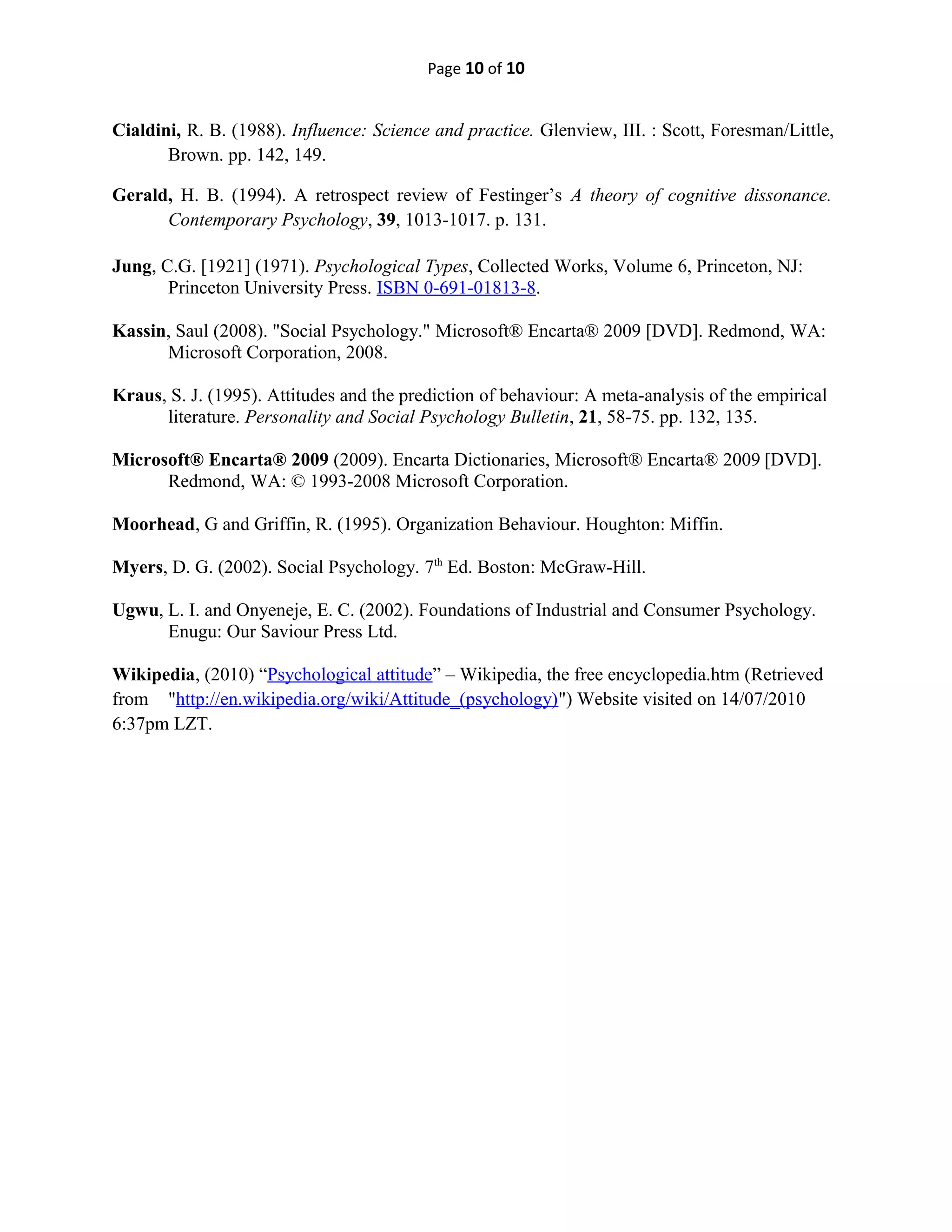 Page 10 of 10
Cialdini, R. B. (1988). Influence: Science and practice. Glenview, III. : Scott, Foresman/Little,
Brown. pp. 142, 149.
Gerald, H. B. (1994). A retrospect review of Festinger’s A theory of cognitive dissonance.
Contemporary Psychology, 39, 1013-1017. p. 131.
Jung, C.G. [1921] (1971). Psychological Types, Collected Works, Volume 6, Princeton, NJ:
Princeton University Press. ISBN 0-691-01813-8.
Kassin, Saul (2008). "Social Psychology." Microsoft® Encarta® 2009 [DVD]. Redmond, WA:
Microsoft Corporation, 2008.
Kraus, S. J. (1995). Attitudes and the prediction of behaviour: A meta-analysis of the empirical
literature. Personality and Social Psychology Bulletin, 21, 58-75. pp. 132, 135.
Microsoft® Encarta® 2009 (2009). Encarta Dictionaries, Microsoft® Encarta® 2009 [DVD].
Redmond, WA: © 1993-2008 Microsoft Corporation.
Moorhead, G and Griffin, R. (1995). Organization Behaviour. Houghton: Miffin.
Myers, D. G. (2002). Social Psychology. 7th
Ed. Boston: McGraw-Hill.
Ugwu, L. I. and Onyeneje, E. C. (2002). Foundations of Industrial and Consumer Psychology.
Enugu: Our Saviour Press Ltd.
Wikipedia, (2010) “Psychological attitude” – Wikipedia, the free encyclopedia.htm (Retrieved
from "http://en.wikipedia.org/wiki/Attitude_(psychology)") Website visited on 14/07/2010
6:37pm LZT.
 