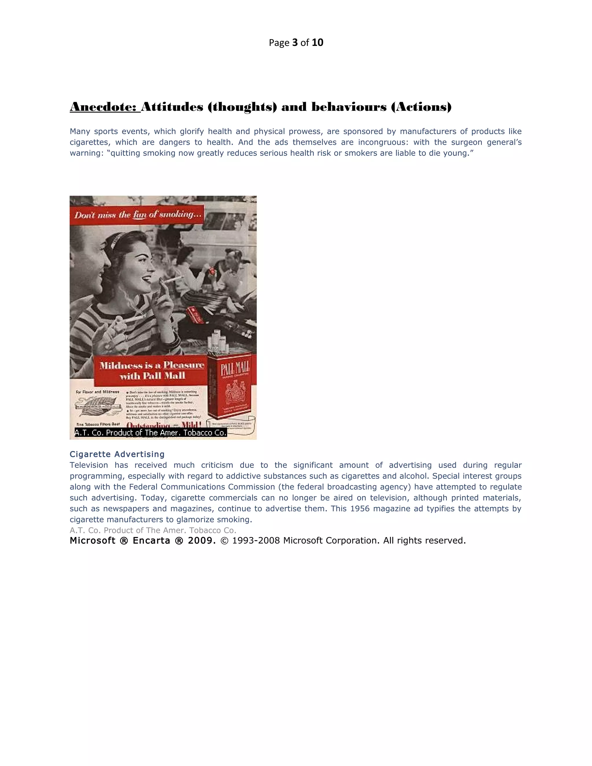 Page 3 of 10
Anecdote: Attitudes (thoughts) and behaviours (Actions)
Many sports events, which glorify health and physical prowess, are sponsored by manufacturers of products like
cigarettes, which are dangers to health. And the ads themselves are incongruous: with the surgeon general’s
warning: “quitting smoking now greatly reduces serious health risk or smokers are liable to die young.”
Cigarette Advertising
Television has received much criticism due to the significant amount of advertising used during regular
programming, especially with regard to addictive substances such as cigarettes and alcohol. Special interest groups
along with the Federal Communications Commission (the federal broadcasting agency) have attempted to regulate
such advertising. Today, cigarette commercials can no longer be aired on television, although printed materials,
such as newspapers and magazines, continue to advertise them. This 1956 magazine ad typifies the attempts by
cigarette manufacturers to glamorize smoking.
A.T. Co. Product of The Amer. Tobacco Co.
Microsoft ® Encarta ® 2009. © 1993-2008 Microsoft Corporation. All rights reserved.
 