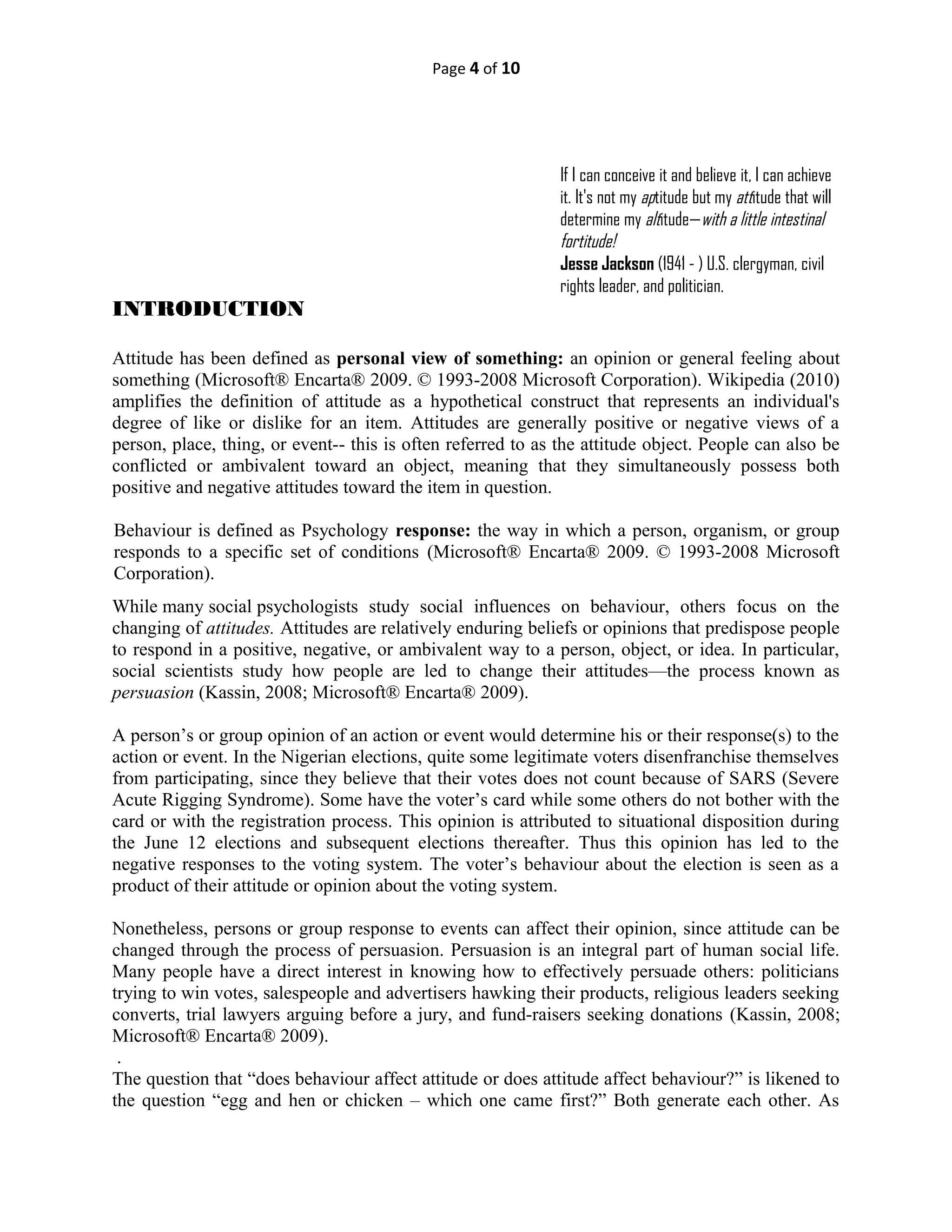 Page 4 of 10
If I can conceive it and believe it, I can achieve
it. It's not my aptitude but my attitude that will
determine my altitude—with a little intestinal
fortitude!
Jesse Jackson (1941 - ) U.S. clergyman, civil
rights leader, and politician.
INTRODUCTION
Attitude has been defined as personal view of something: an opinion or general feeling about
something (Microsoft® Encarta® 2009. © 1993-2008 Microsoft Corporation). Wikipedia (2010)
amplifies the definition of attitude as a hypothetical construct that represents an individual's
degree of like or dislike for an item. Attitudes are generally positive or negative views of a
person, place, thing, or event-- this is often referred to as the attitude object. People can also be
conflicted or ambivalent toward an object, meaning that they simultaneously possess both
positive and negative attitudes toward the item in question.
Behaviour is defined as Psychology response: the way in which a person, organism, or group
responds to a specific set of conditions (Microsoft® Encarta® 2009. © 1993-2008 Microsoft
Corporation).
While many social psychologists study social influences on behaviour, others focus on the
changing of attitudes. Attitudes are relatively enduring beliefs or opinions that predispose people
to respond in a positive, negative, or ambivalent way to a person, object, or idea. In particular,
social scientists study how people are led to change their attitudes—the process known as
persuasion (Kassin, 2008; Microsoft® Encarta® 2009).
A person’s or group opinion of an action or event would determine his or their response(s) to the
action or event. In the Nigerian elections, quite some legitimate voters disenfranchise themselves
from participating, since they believe that their votes does not count because of SARS (Severe
Acute Rigging Syndrome). Some have the voter’s card while some others do not bother with the
card or with the registration process. This opinion is attributed to situational disposition during
the June 12 elections and subsequent elections thereafter. Thus this opinion has led to the
negative responses to the voting system. The voter’s behaviour about the election is seen as a
product of their attitude or opinion about the voting system.
Nonetheless, persons or group response to events can affect their opinion, since attitude can be
changed through the process of persuasion. Persuasion is an integral part of human social life.
Many people have a direct interest in knowing how to effectively persuade others: politicians
trying to win votes, salespeople and advertisers hawking their products, religious leaders seeking
converts, trial lawyers arguing before a jury, and fund-raisers seeking donations (Kassin, 2008;
Microsoft® Encarta® 2009).
.
The question that “does behaviour affect attitude or does attitude affect behaviour?” is likened to
the question “egg and hen or chicken – which one came first?” Both generate each other. As
 