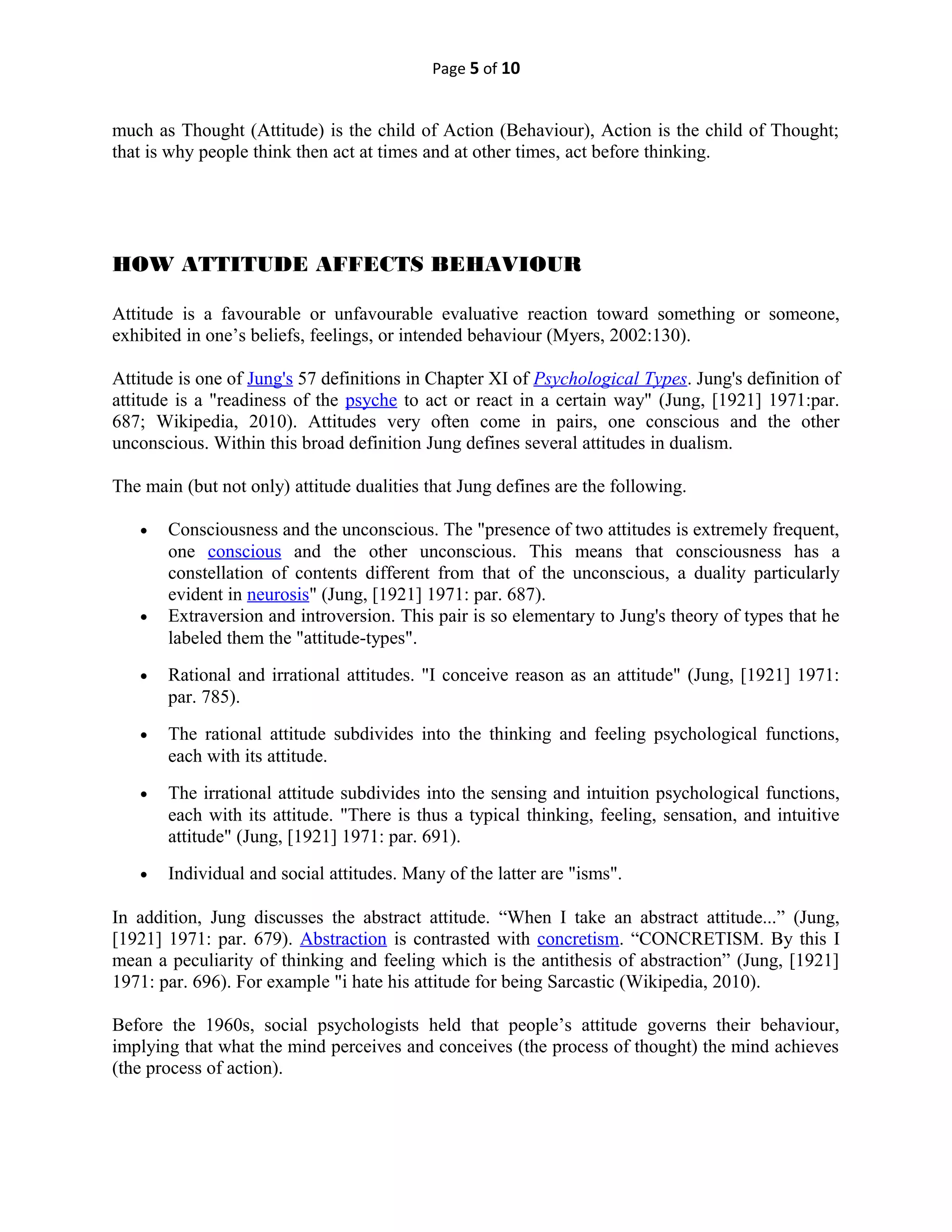 Page 5 of 10
much as Thought (Attitude) is the child of Action (Behaviour), Action is the child of Thought;
that is why people think then act at times and at other times, act before thinking.
HOW ATTITUDE AFFECTS BEHAVIOUR
Attitude is a favourable or unfavourable evaluative reaction toward something or someone,
exhibited in one’s beliefs, feelings, or intended behaviour (Myers, 2002:130).
Attitude is one of Jung's 57 definitions in Chapter XI of Psychological Types. Jung's definition of
attitude is a "readiness of the psyche to act or react in a certain way" (Jung, [1921] 1971:par.
687; Wikipedia, 2010). Attitudes very often come in pairs, one conscious and the other
unconscious. Within this broad definition Jung defines several attitudes in dualism.
The main (but not only) attitude dualities that Jung defines are the following.
• Consciousness and the unconscious. The "presence of two attitudes is extremely frequent,
one conscious and the other unconscious. This means that consciousness has a
constellation of contents different from that of the unconscious, a duality particularly
evident in neurosis" (Jung, [1921] 1971: par. 687).
• Extraversion and introversion. This pair is so elementary to Jung's theory of types that he
labeled them the "attitude-types".
• Rational and irrational attitudes. "I conceive reason as an attitude" (Jung, [1921] 1971:
par. 785).
• The rational attitude subdivides into the thinking and feeling psychological functions,
each with its attitude.
• The irrational attitude subdivides into the sensing and intuition psychological functions,
each with its attitude. "There is thus a typical thinking, feeling, sensation, and intuitive
attitude" (Jung, [1921] 1971: par. 691).
• Individual and social attitudes. Many of the latter are "isms".
In addition, Jung discusses the abstract attitude. “When I take an abstract attitude...” (Jung,
[1921] 1971: par. 679). Abstraction is contrasted with concretism. “CONCRETISM. By this I
mean a peculiarity of thinking and feeling which is the antithesis of abstraction” (Jung, [1921]
1971: par. 696). For example "i hate his attitude for being Sarcastic (Wikipedia, 2010).
Before the 1960s, social psychologists held that people’s attitude governs their behaviour,
implying that what the mind perceives and conceives (the process of thought) the mind achieves
(the process of action).
 