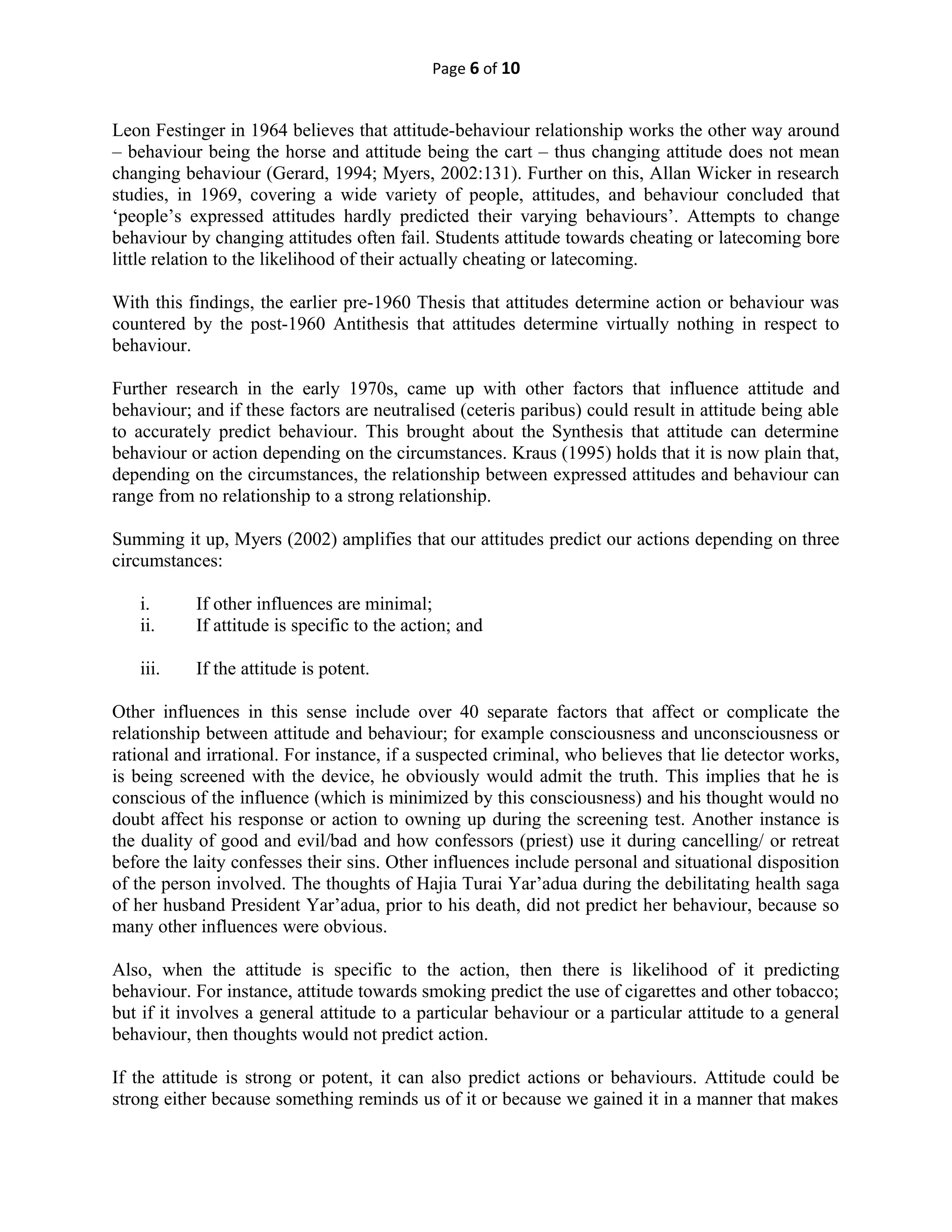 Page 6 of 10
Leon Festinger in 1964 believes that attitude-behaviour relationship works the other way around
– behaviour being the horse and attitude being the cart – thus changing attitude does not mean
changing behaviour (Gerard, 1994; Myers, 2002:131). Further on this, Allan Wicker in research
studies, in 1969, covering a wide variety of people, attitudes, and behaviour concluded that
‘people’s expressed attitudes hardly predicted their varying behaviours’. Attempts to change
behaviour by changing attitudes often fail. Students attitude towards cheating or latecoming bore
little relation to the likelihood of their actually cheating or latecoming.
With this findings, the earlier pre-1960 Thesis that attitudes determine action or behaviour was
countered by the post-1960 Antithesis that attitudes determine virtually nothing in respect to
behaviour.
Further research in the early 1970s, came up with other factors that influence attitude and
behaviour; and if these factors are neutralised (ceteris paribus) could result in attitude being able
to accurately predict behaviour. This brought about the Synthesis that attitude can determine
behaviour or action depending on the circumstances. Kraus (1995) holds that it is now plain that,
depending on the circumstances, the relationship between expressed attitudes and behaviour can
range from no relationship to a strong relationship.
Summing it up, Myers (2002) amplifies that our attitudes predict our actions depending on three
circumstances:
i. If other influences are minimal;
ii. If attitude is specific to the action; and
iii. If the attitude is potent.
Other influences in this sense include over 40 separate factors that affect or complicate the
relationship between attitude and behaviour; for example consciousness and unconsciousness or
rational and irrational. For instance, if a suspected criminal, who believes that lie detector works,
is being screened with the device, he obviously would admit the truth. This implies that he is
conscious of the influence (which is minimized by this consciousness) and his thought would no
doubt affect his response or action to owning up during the screening test. Another instance is
the duality of good and evil/bad and how confessors (priest) use it during cancelling/ or retreat
before the laity confesses their sins. Other influences include personal and situational disposition
of the person involved. The thoughts of Hajia Turai Yar’adua during the debilitating health saga
of her husband President Yar’adua, prior to his death, did not predict her behaviour, because so
many other influences were obvious.
Also, when the attitude is specific to the action, then there is likelihood of it predicting
behaviour. For instance, attitude towards smoking predict the use of cigarettes and other tobacco;
but if it involves a general attitude to a particular behaviour or a particular attitude to a general
behaviour, then thoughts would not predict action.
If the attitude is strong or potent, it can also predict actions or behaviours. Attitude could be
strong either because something reminds us of it or because we gained it in a manner that makes
 