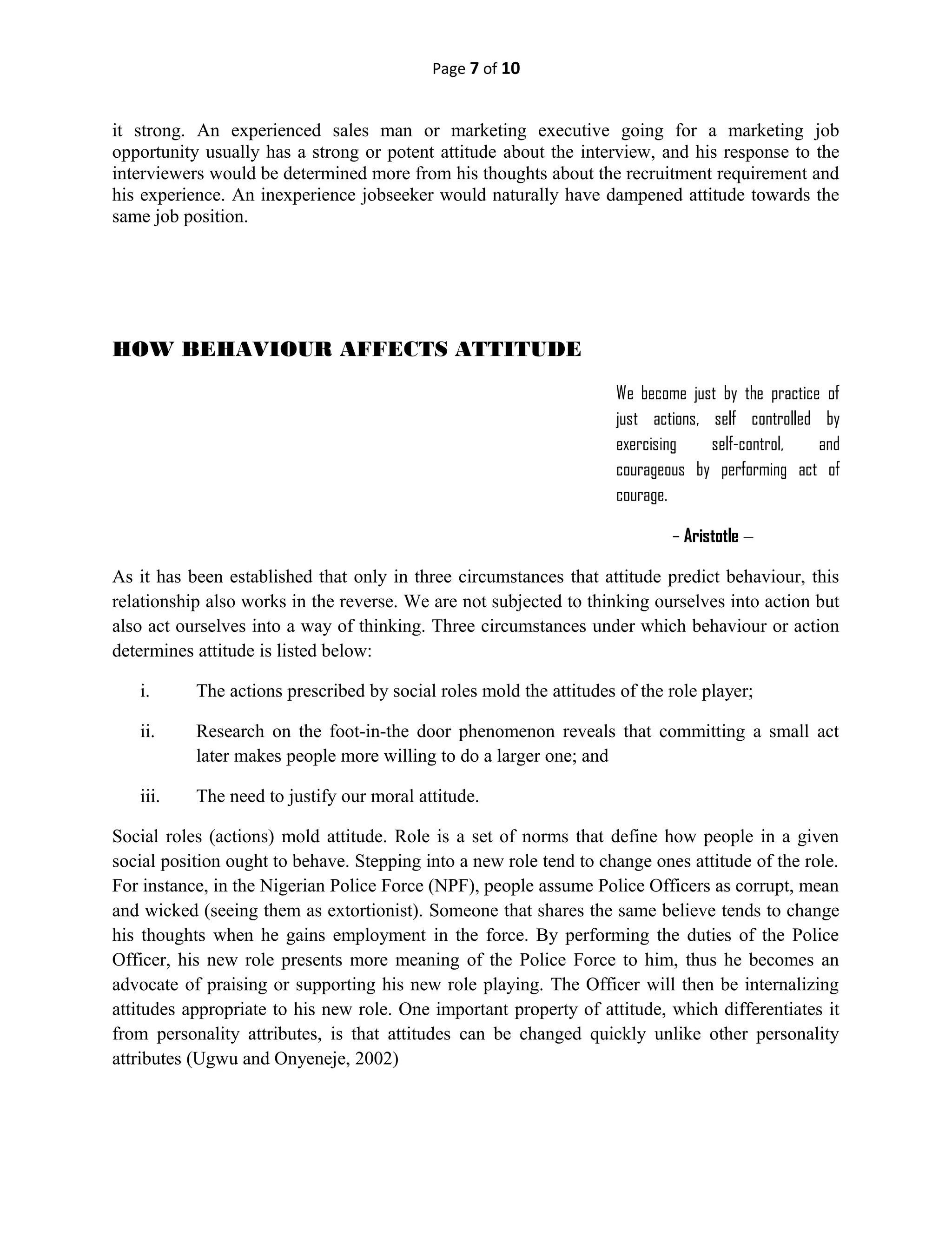 Page 7 of 10
it strong. An experienced sales man or marketing executive going for a marketing job
opportunity usually has a strong or potent attitude about the interview, and his response to the
interviewers would be determined more from his thoughts about the recruitment requirement and
his experience. An inexperience jobseeker would naturally have dampened attitude towards the
same job position.
HOW BEHAVIOUR AFFECTS ATTITUDE
We become just by the practice of
just actions, self controlled by
exercising self-control, and
courageous by performing act of
courage.
– Aristotle –
As it has been established that only in three circumstances that attitude predict behaviour, this
relationship also works in the reverse. We are not subjected to thinking ourselves into action but
also act ourselves into a way of thinking. Three circumstances under which behaviour or action
determines attitude is listed below:
i. The actions prescribed by social roles mold the attitudes of the role player;
ii. Research on the foot-in-the door phenomenon reveals that committing a small act
later makes people more willing to do a larger one; and
iii. The need to justify our moral attitude.
Social roles (actions) mold attitude. Role is a set of norms that define how people in a given
social position ought to behave. Stepping into a new role tend to change ones attitude of the role.
For instance, in the Nigerian Police Force (NPF), people assume Police Officers as corrupt, mean
and wicked (seeing them as extortionist). Someone that shares the same believe tends to change
his thoughts when he gains employment in the force. By performing the duties of the Police
Officer, his new role presents more meaning of the Police Force to him, thus he becomes an
advocate of praising or supporting his new role playing. The Officer will then be internalizing
attitudes appropriate to his new role. One important property of attitude, which differentiates it
from personality attributes, is that attitudes can be changed quickly unlike other personality
attributes (Ugwu and Onyeneje, 2002)
 