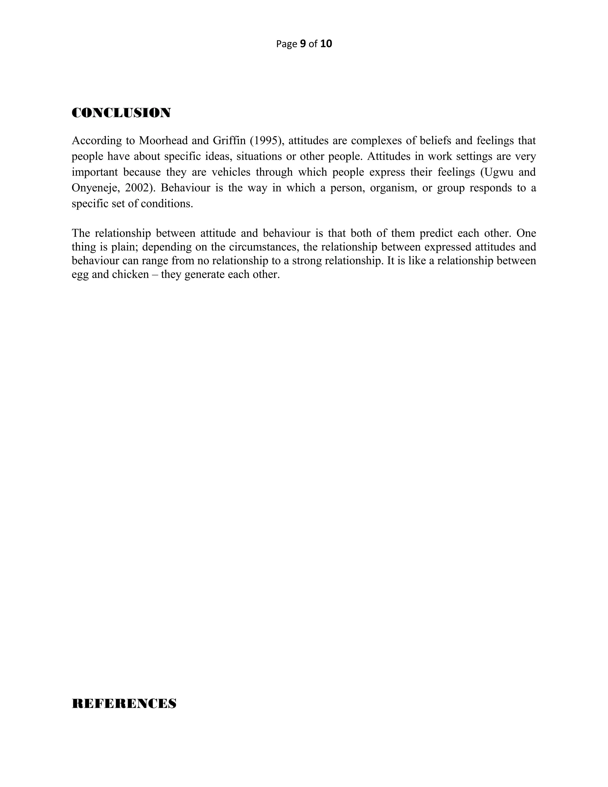 Page 9 of 10
CONCLUSION
According to Moorhead and Griffin (1995), attitudes are complexes of beliefs and feelings that
people have about specific ideas, situations or other people. Attitudes in work settings are very
important because they are vehicles through which people express their feelings (Ugwu and
Onyeneje, 2002). Behaviour is the way in which a person, organism, or group responds to a
specific set of conditions.
The relationship between attitude and behaviour is that both of them predict each other. One
thing is plain; depending on the circumstances, the relationship between expressed attitudes and
behaviour can range from no relationship to a strong relationship. It is like a relationship between
egg and chicken – they generate each other.
REFERENCES
 