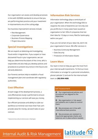 Our organisation can assess and develop processes
in line with ISO9000 standards to ensure that you
are performing best practice and your investment
in improvements are at the cutting edge.
Our business improvement services include:
•	 Risk Management
•	 Corporate Governance
•	 Business Process Mapping
•	 Project Assurance
Special Investigations
We are experts at detecting and investigating
fraud and/or irregularities. If you suspect or have
discovered fraud in your organisation, we can
help you determine the extent of the crime, who is
responsible and also help you develop policies and
procedures to prevent recurrence in the future and
aid early detection.
Our Forensic services help to establish a fraud
management plan and coordinate with regulatory
authorities.
Cost Effective
At each stage of the development process, a
cost effectiveness study is performed to ensure
implementing our services will save you money.
Our efficient processes and ability to scale our
workforce at minimal cost mean that if we can’t
provide value for money, we won’t take on your
contract.
Information Risk Services
Information technology plays a central part of
your organisation. When this technology fails to
respond, the costs of downtime can not only cost
you profits but in many cases have caused an
organisation to fail. 93% of companies that lost
their data for 10 days or more, filed for bankruptcy
within one year*
.
If you are not certain of your data risk, don’t risk
your organisation’s future. We offer services in:
•	 Business Continuity Management
•	 Data Security
•	 Protection of Information Assets
Learn More
Our team is here to help you gain the most from
your internal audit investments. To find out more
information or arrange for a personal consultation,
phone Latitude 12 and ask for the Internal Audit
team on (08) 8944 4600.
Self Assessment
p Our organisational policies and                      
procedures are aligned to the
objectives.
p My organisation is ‘risk aware’
and systems are in place to control
them.
p My processes are in line with
international best practice.
p My processes are resistant to
fraud and appropriate checks and
balances are in place where needed.* National Archives & Records Administration in Washington
Business Solutions for Regional Australia
Internal Audit & Risk Management
Business Solutions for Regional Australia
 