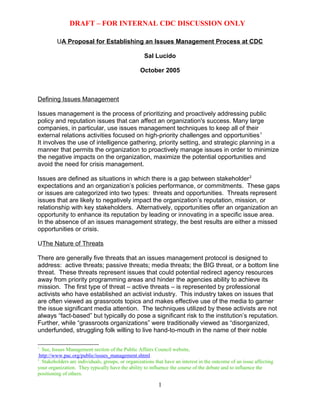 DRAFT – FOR INTERNAL CDC DISCUSSION ONLY by: Salvatore
J Lucido, Sept/Oct 2005
UA Proposal for Establishing an Issues Management Process at CDC
Sal Lucido
October 2005
Defining Issues Management
Issues management is the process of prioritizing and proactively addressing public
policy and reputation issues that can affect an organization's success. Many large
companies, in particular, use issues management techniques to keep all of their
external relations activities focused on high-priority challenges and opportunities1
It involves the use of intelligence gathering, priority setting, and strategic planning in a
manner that permits the organization to proactively manage issues in order to minimize
the negative impacts on the organization, maximize the potential opportunities and
avoid the need for crisis management.
Issues are defined as situations in which there is a gap between stakeholder2
expectations and an organization’s policies performance, or commitments. These gaps
or issues are categorized into two types: threats and opportunities. Threats represent
issues that are likely to negatively impact the organization’s reputation, mission, or
relationship with key stakeholders. Alternatively, opportunities offer an organization an
opportunity to enhance its reputation by leading or innovating in a specific issue area.
In the absence of an issues management strategy, the best results are either a missed
opportunities or crisis.
UThe Nature of Threats
There are generally five threats that an issues management protocol is designed to
address: active threats; passive threats; media threats; the BIG threat, or a bottom line
threat. These threats represent issues that could potential redirect agency resources
away from priority programming areas and hinder the agencies ability to achieve its
mission. The first type of threat – active threats – is represented by professional
activists who have established an activist industry. This industry takes on issues that
are often viewed as grassroots topics and makes effective use of the media to garner
the issue significant media attention. The techniques utilized by these activists are not
always “fact-based” but typically do pose a significant risk to the institution’s reputation.
Further, while “grassroots organizations” were traditionally viewed as “disorganized,
underfunded, struggling folk willing to live hand-to-mouth in the name of their noble
1
TPPT See, Issues Management section of the Public Affairs Council website,
HTUhttp://www.pac.org/public/issues_management.shtmlUTH
2
TPPT Stakeholders are individuals, groups, or organizations that have an interest in the outcome of an issue affecting
your organization. They typically have the ability to influence the course of the debate and to influence the
positioning of others.
Developed by: Salvatore J Lucido, Sept/Oct 20051
 