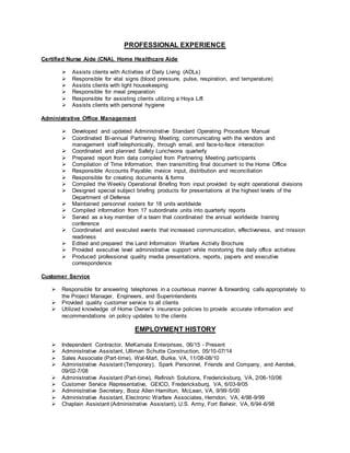 PROFESSIONAL EXPERIENCE
Certified Nurse Aide (CNA), Home Healthcare Aide
 Assists clients with Activities of Daily Living (ADLs)
 Responsible for vital signs (blood pressure, pulse, respiration, and temperature)
 Assists clients with light housekeeping
 Responsible for meal preparation
 Responsible for assisting clients utilizing a Hoya Lift
 Assists clients with personal hygiene
Administrative Office Management
 Developed and updated Administrative Standard Operating Procedure Manual
 Coordinated Bi-annual Partnering Meeting; communicating with the vendors and
management staff telephonically, through email, and face-to-face interaction
 Coordinated and planned Safety Luncheons quarterly
 Prepared report from data compiled from Partnering Meeting participants
 Compilation of Time Information; then transmitting final document to the Home Office
 Responsible Accounts Payable; invoice input, distribution and reconciliation
 Responsible for creating documents & forms
 Compiled the Weekly Operational Briefing from input provided by eight operational divisions
 Designed special subject briefing products for presentations at the highest levels of the
Department of Defense
 Maintained personnel rosters for 18 units worldwide
 Compiled information from 17 subordinate units into quarterly reports
 Served as a key member of a team that coordinated the annual worldwide training
conference
 Coordinated and executed events that increased communication, effectiveness, and mission
readiness
 Edited and prepared the Land Information Warfare Activity Brochure
 Provided executive level administrative support while monitoring the daily office activities
 Produced professional quality media presentations, reports, papers and executive
correspondence
Customer Service
 Responsible for answering telephones in a courteous manner & forwarding calls appropriately to
the Project Manager, Engineers, and Superintendents
 Provided quality customer service to all clients
 Utilized knowledge of Home Owner’s insurance policies to provide accurate information and
recommendations on policy updates to the clients
EMPLOYMENT HISTORY
 Independent Contractor, MeKamala Enterprises, 06/15 - Present
 Administrative Assistant, Ulliman Schutte Construction, 05/10-07/14
 Sales Associate (Part-time), Wal-Mart, Burke, VA, 11/08-08/10
 Administrative Assistant (Temporary), Spark Personnel, Friends and Company, and Aerotek,
09/02-7/08
 Administrative Assistant (Part-time), Refinish Solutions, Fredericksburg, VA, 2/06-10/06
 Customer Service Representative, GEICO, Fredericksburg, VA, 6/03-9/05
 Administrative Secretary, Booz Allen Hamilton, McLean, VA, 9/99-5/00
 Administrative Assistant, Electronic Warfare Associates, Herndon, VA, 4/98-9/99
 Chaplain Assistant (Administrative Assistant), U.S. Army, Fort Belvoir, VA, 6/94-6/98
 
