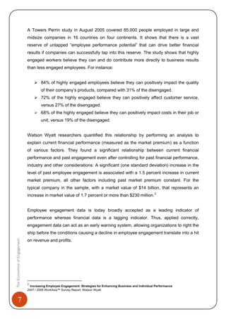 7
A Towers Perrin study in August 2005 covered 85,000 people employed in large and
midsize companies in 16 countries on four continents. It shows that there is a vast
reserve of untapped “employee performance potential” that can drive better financial
results if companies can successfully tap into this reserve. The study shows that highly
engaged workers believe they can and do contribute more directly to business results
than less engaged employees. For instance:
84% of highly engaged employees believe they can positively impact the quality
of their company’s products, compared with 31% of the disengaged.
72% of the highly engaged believe they can positively affect customer service,
versus 27% of the disengaged.
68% of the highly engaged believe they can positively impact costs in their job or
unit, versus 19% of the disengaged.
Watson Wyatt researchers quantified this relationship by performing an analysis to
explain current financial performance (measured as the market premium) as a function
of various factors. They found a significant relationship between current financial
performance and past engagement even after controlling for past financial performance,
industry and other considerations: A significant (one standard deviation) increase in the
level of past employee engagement is associated with a 1.5 percent increase in current
market premium, all other factors including past market premium constant. For the
typical company in the sample, with a market value of $14 billion, that represents an
increase in market value of 1.7 percent or more than $230 million.2
TheEconomicsofEngagement
Employee engagement data is today broadly accepted as a leading indicator of
performance whereas financial data is a lagging indicator. Thus, applied correctly,
engagement data can act as an early warning system, allowing organizations to right the
ship before the conditions causing a decline in employee engagement translate into a hit
on revenue and profits.
2
Increasing Employee Engagement: Strategies for Enhancing Business and Individual Performance
2007 / 2008 WorkAsia™ Survey Report, Watson Wyatt
 