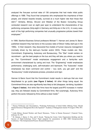 9
analyzed the five-year survival rates of 136 companies that had made initial public
offerings in 1988. They found that companies who emphasized the importance of their
people, and shared rewards broadly, survived at a much higher rate than those that
didn’t.3
Similarly, Blimes, Struven and Wetzker of the Boston Consulting Group
conducted research over an eight year span to understand the characteristics of top
performing companies (forty-eight in Germany and thirty-six in the U.S.). In every case,
each of the high performing companies had unusually progressive policies toward their
employees.4
In 1999, Stanford Business School professors Michael T. Hannan and James N. Baron
published research they had done on the success rates of Silicon Valley start-ups in the
1990s. In their research, they discovered five models of human resource management
(normally driven by the start-up’s founder and/or CEO). These models are: Star,
Commitment, Engineering, Autocracy and Bureaucracy. The “Star” model centers on
recruitment – get the best people on the bus and they will take you where you need to
go. The “Commitment” model emphasizes engagement and a family-like work
environment characterized by caring and trust. The “Engineering” model emphasizes
performance, challenging work, self-motivation and teamwork. The “Autocratic” model
emphasizes top down command and control - “you work, you get paid” and the
“Bureaucracy” model emphasizes process, procedure and rigor.
Hannan & Baron found that the Commitment model results in start-ups that are most
likely/fastest to go public (see Figure 2 below). All other things being equal, the
Commitment firms are also significantly less likely to fail (disappear, de-listing, liquidation
– Figure 3 below). And while Star firms have the largest post-IPO increases in market
cap, they are followed closely by Commitment firms. Not surprisingly, Autocracy firms
perform the worst, followed by firms without a clear model.5
TheEconomicsofEngagement
3
Theresa Welbourne and AliceAndrews, “Predicting Performance of Initial Public Offering Firms: Should
Human Resources Management Be in the Equation?” Academy of Management Journal 39 (August 1996): 891-
919
4
Linda Bilmes, Konrad Wetzker and Pascal Xhonneux, “Value in Human Resources”, Financial Times,
February 10, 1997
5
M. Hannan, J. Baron, G. Hsu, and O. Kocak, "Staying the Course: Early Organization Building and the
Success of High-Technology Firms," Paper prepared for presentation at HBS 2000 Entrepreneurship
Conference, “The Entrepreneurial Process: Research Perspectives,”
 
