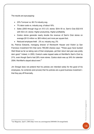 14
TheEconomicsofEngagement
The results are eye-popping:
• 23% Turnover vs. 66.1% industry avg.
• 7% labor costs vs. industry avg. of about 16%.
• Sales (2003 through Aug) on 312 U.S. stores: $34.4 B vs. Sam’s Club $32.9 B
with 532 U.S. stores: Higher productivity, Higher profitability
• Costco stores generate nearly double the revenue of Sam's Club stores on
average ($112 million vs. $63 million) and more per square foot.
• Reduced employee theft: .2% vs. industry avg. 2%
As, Patricia Edwards, managing director of Wentworth Hauser and Violich (a San
Francisco investment firm that owns 785,000 shares) says: "These guys have bucked
Wall Street as far as taking care of their employees, yet their return last year was pretty
darn good." Indeed, in 2003, Costco's sales topped sales at Wal-Mart's Sam's Club by
21%, even though Sam's had 28% more stores. Costco stock was up 34% for calendar
2004; Wal-Mart's stayed about even.6
Jim Sinegal does not pretend that his policies are intended solely for the good of his
employees, he contends (and proves) that his policies are a good business investment -
that they pay off financially.
6
Inc Magazine, April 5, 2005 (http://www.inc.com/magazine/20050401/26-sinegal.html)
 