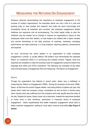 15
MEASURING THE RETURNS ON ENGAGEMENT
Evidence abounds demonstrating the importance of employee engagement to the
success of modern organizations, the examples above are only a few of a vast and
growing body of case studies and research that make the point convincingly and
consistently across all industries and countries. But employee engagement related
initiatives are expensive and all encompassing. The initial capital outlay to start the
initiatives may be modest, but to change or improve an organization’s culture so that
employees better trust their leaders, so that leaders are instilled with a talent mindset
and commit themselves to the daily practices of coaching, rewarding, managing
performance and talent planning, is a long endeavor requiring patience, perseverance
and expense.
As such, convincing the senior leaders in an organization to make employee
engagement a priority, is usually difficult. HR leaders must demonstrate the expected
Return on Investment (ROI) in a convincing and credible manner. Happily, tools and
expertise are available to make the business case for engagement using the bottom-line
language that CEOs and CFOs understand. The following are examples of the latest
tools and techniques in Engagement ROI and measuring “The Return on Engagement”.
Sears
Though the organization has faltered in recent years, Sears was a trailblazer in
measuring the “Return on Engagement” (ROE). During the recession of the early 1990s,
Sears, at that time the world’s largest retailer, was losing billions of dollars per year. But
losses didn’t make the company unique, competitors as well as firms in almost every
other industry were also suffering from the recession and mass layoffs were the order of
the day. Despite its losses, Sears chose not to downsize. Instead the executives decided
to invest more in their workforce, particularly in measures aimed at employee
engagement. Sears hypothesized that better employee engagement would lead to
better customer engagement, leading to more sales, revenue and profits (See Figure 6
below)
TheEconomicsofEngagement
 