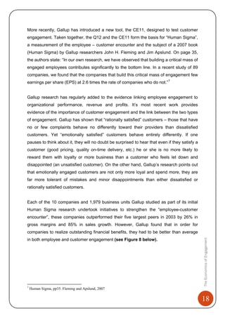 18
TheEconomicsofEngagement
More recently, Gallup has introduced a new tool, the CE11, designed to test customer
engagement. Taken together, the Q12 and the CE11 form the basis for “Human Sigma”,
a measurement of the employee – customer encounter and the subject of a 2007 book
(Human Sigma) by Gallup researchers John H. Fleming and Jim Apslund. On page 35,
the authors state: “In our own research, we have observed that building a critical mass of
engaged employees contributes significantly to the bottom line. In a recent study of 89
companies, we found that the companies that build this critical mass of engagement few
earnings per share (EPS) at 2.6 times the rate of companies who do not.”7
Gallup research has regularly added to the evidence linking employee engagement to
organizational performance, revenue and profits. It’s most recent work provides
evidence of the importance of customer engagement and the link between the two types
of engagement. Gallup has shown that “rationally satisfied” customers – those that have
no or few complaints behave no differently toward their providers than dissatisfied
customers. Yet “emotionally satisfied” customers behave entirely differently. If one
pauses to think about it, they will no doubt be surprised to hear that even if they satisfy a
customer (good pricing, quality on-time delivery, etc.) he or she is no more likely to
reward them with loyalty or more business than a customer who feels let down and
disappointed (an unsatisfied customer). On the other hand, Gallup’s research points out
that emotionally engaged customers are not only more loyal and spend more, they are
far more tolerant of mistakes and minor disappointments than either dissatisfied or
rationally satisfied customers.
Each of the 10 companies and 1,979 business units Gallup studied as part of its initial
Human Sigma research undertook initiatives to strengthen the “employee-customer
encounter”, these companies outperformed their five largest peers in 2003 by 26% in
gross margins and 85% in sales growth. However, Gallup found that in order for
companies to realize outstanding financial benefits, they had to be better than average
in both employee and customer engagement (see Figure 8 below).
7
Human Sigma, pp35. Fleming and Apslund, 2007
 