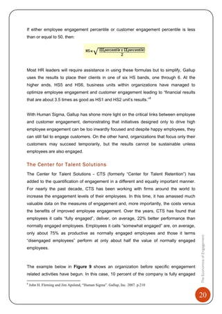 20
TheEconomicsofEngagement
If either employee engagement percentile or customer engagement percentile is less
than or equal to 50, then:
Most HR leaders will require assistance in using these formulas but to simplify, Gallup
uses the results to place their clients in one of six HS bands, one through 6. At the
higher ends, HS5 and HS6, business units within organizations have managed to
optimize employee engagement and customer engagement leading to “financial results
that are about 3.5 times as good as HS1 and HS2 unit’s results.”8
With Human Sigma, Gallup has shone more light on the critical links between employee
and customer engagement, demonstrating that initiatives designed only to drive high
employee engagement can be too inwardly focused and despite happy employees, they
can still fail to engage customers. On the other hand, organizations that focus only their
customers may succeed temporarily, but the results cannot be sustainable unless
employees are also engaged.
The Center for Talent Solutions
The Center for Talent Solutions - CTS (formerly “Center for Talent Retention”) has
added to the quantification of engagement in a different and equally important manner.
For nearly the past decade, CTS has been working with firms around the world to
increase the engagement levels of their employees. In this time, it has amassed much
valuable data on the measures of engagement and, more importantly, the costs versus
the benefits of improved employee engagement. Over the years, CTS has found that
employees it calls “fully engaged”, deliver, on average, 22% better performance than
normally engaged employees. Employees it calls “somewhat engaged” are, on average,
only about 75% as productive as normally engaged employees and those it terms
“disengaged employees” perform at only about half the value of normally engaged
employees.
The example below in Figure 9 shows an organization before specific engagement
related activities have begun. In this case, 10 percent of the company is fully engaged
8
John H. Fleming and Jim Apslund, “Human Sigma”. Gallup, Inc. 2007. p.210
 