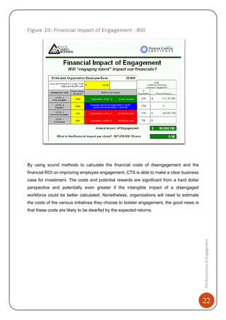 22
TheEconomicsofEngagement
Figure 10: Financial Impact of Engagement - ROI
By using sound methods to calculate the financial costs of disengagement and the
financial ROI on improving employee engagement, CTS is able to make a clear business
case for investment. The costs and potential rewards are significant from a hard dollar
perspective and potentially even greater if the intangible impact of a disengaged
workforce could be better calculated. Nonetheless, organizations will need to estimate
the costs of the various initiatives they choose to bolster engagement, the good news is
that these costs are likely to be dwarfed by the expected returns.
 