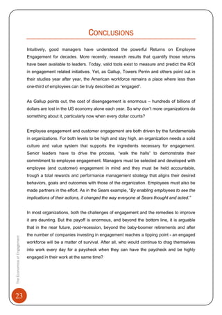 23
TheEconomicsofEngagement
CONCLUSIONS
Intuitively, good managers have understood the powerful Returns on Employee
Engagement for decades. More recently, research results that quantify those returns
have been available to leaders. Today, valid tools exist to measure and predict the ROI
in engagement related initiatives. Yet, as Gallup, Towers Perrin and others point out in
their studies year after year, the American workforce remains a place where less than
one-third of employees can be truly described as “engaged”.
As Gallup points out, the cost of disengagement is enormous – hundreds of billions of
dollars are lost in the US economy alone each year. So why don’t more organizations do
something about it, particularly now when every dollar counts?
Employee engagement and customer engagement are both driven by the fundamentals
in organizations. For both levels to be high and stay high, an organization needs a solid
culture and value system that supports the ingredients necessary for engagement.
Senior leaders have to drive the process, “walk the halls” to demonstrate their
commitment to employee engagement. Managers must be selected and developed with
employee (and customer) engagement in mind and they must be held accountable,
trough a total rewards and performance management strategy that aligns their desired
behaviors, goals and outcomes with those of the organization. Employees must also be
made partners in the effort. As in the Sears example, “By enabling employees to see the
implications of their actions, it changed the way everyone at Sears thought and acted.”
In most organizations, both the challenges of engagement and the remedies to improve
it are daunting. But the payoff is enormous, and beyond the bottom line, it is arguable
that in the near future, post-recession, beyond the baby-boomer retirements and after
the number of companies investing in engagement reaches a tipping point - an engaged
workforce will be a matter of survival. After all, who would continue to drag themselves
into work every day for a paycheck when they can have the paycheck and be highly
engaged in their work at the same time?
 