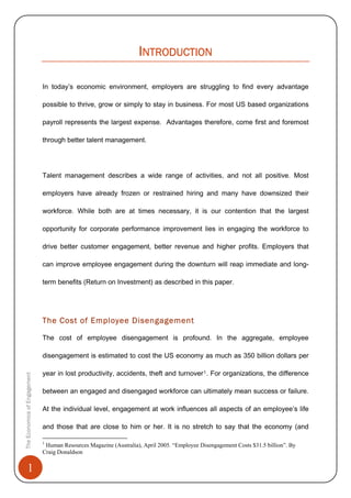 1
INTRODUCTION
In today’s economic environment, employers are struggling to find every advantage
possible to thrive, grow or simply to stay in business. For most US based organizations
payroll represents the largest expense. Advantages therefore, come first and foremost
through better talent management.
Talent management describes a wide range of activities, and not all positive. Most
employers have already frozen or restrained hiring and many have downsized their
workforce. While both are at times necessary, it is our contention that the largest
opportunity for corporate performance improvement lies in engaging the workforce to
drive better customer engagement, better revenue and higher profits. Employers that
can improve employee engagement during the downturn will reap immediate and long-
term benefits (Return on Investment) as described in this paper.
The Cost of Employee Disengagement
The cost of employee disengagement is profound. In the aggregate, employee
disengagement is estimated to cost the US economy as much as 350 billion dollars per
year in lost productivity, accidents, theft and turnover1. For organizations, the difference
between an engaged and disengaged workforce can ultimately mean success or failure.
At the individual level, engagement at work influences all aspects of an employee’s life
and those that are close to him or her. It is no stretch to say that the economy (and
TheEconomicsofEngagement
1
Human Resources Magazine (Australia), April 2005. “Employee Disengagement Costs $31.5 billion”. By
Craig Donaldson
 