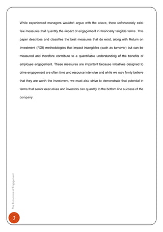 3
While experienced managers wouldn’t argue with the above, there unfortunately exist
few measures that quantify the impact of engagement in financially tangible terms. This
paper describes and classifies the best measures that do exist, along with Return on
Investment (ROI) methodologies that impact intangibles (such as turnover) but can be
measured and therefore contribute to a quantifiable understanding of the benefits of
employee engagement. These measures are important because initiatives designed to
drive engagement are often time and resource intensive and while we may firmly believe
that they are worth the investment, we must also strive to demonstrate that potential in
terms that senior executives and investors can quantify to the bottom line success of the
company.
TheEconomicsofEngagement
 