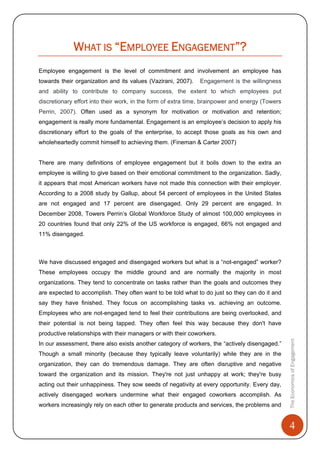 4
TheEconomicsofEngagement
WHAT IS “EMPLOYEE ENGAGEMENT”?
Employee engagement is the level of commitment and involvement an employee has
towards their organization and its values (Vazirani, 2007). Engagement is the willingness
and ability to contribute to company success, the extent to which employees put
discretionary effort into their work, in the form of extra time, brainpower and energy (Towers
Perrin, 2007). Often used as a synonym for motivation or motivation and retention;
engagement is really more fundamental. Engagement is an employee’s decision to apply his
discretionary effort to the goals of the enterprise, to accept those goals as his own and
wholeheartedly commit himself to achieving them. (Fineman & Carter 2007)
There are many definitions of employee engagement but it boils down to the extra an
employee is willing to give based on their emotional commitment to the organization. Sadly,
it appears that most American workers have not made this connection with their employer.
According to a 2008 study by Gallup, about 54 percent of employees in the United States
are not engaged and 17 percent are disengaged. Only 29 percent are engaged. In
December 2008, Towers Perrin’s Global Workforce Study of almost 100,000 employees in
20 countries found that only 22% of the US workforce is engaged, 66% not engaged and
11% disengaged.
We have discussed engaged and disengaged workers but what is a “not-engaged” worker?
These employees occupy the middle ground and are normally the majority in most
organizations. They tend to concentrate on tasks rather than the goals and outcomes they
are expected to accomplish. They often want to be told what to do just so they can do it and
say they have finished. They focus on accomplishing tasks vs. achieving an outcome.
Employees who are not-engaged tend to feel their contributions are being overlooked, and
their potential is not being tapped. They often feel this way because they don't have
productive relationships with their managers or with their coworkers.
In our assessment, there also exists another category of workers, the “actively disengaged.”
Though a small minority (because they typically leave voluntarily) while they are in the
organization, they can do tremendous damage. They are often disruptive and negative
toward the organization and its mission. They're not just unhappy at work; they're busy
acting out their unhappiness. They sow seeds of negativity at every opportunity. Every day,
actively disengaged workers undermine what their engaged coworkers accomplish. As
workers increasingly rely on each other to generate products and services, the problems and
 