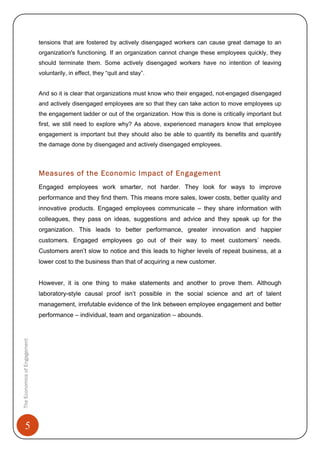 5
tensions that are fostered by actively disengaged workers can cause great damage to an
organization's functioning. If an organization cannot change these employees quickly, they
should terminate them. Some actively disengaged workers have no intention of leaving
voluntarily, in effect, they “quit and stay”.
And so it is clear that organizations must know who their engaged, not-engaged disengaged
and actively disengaged employees are so that they can take action to move employees up
the engagement ladder or out of the organization. How this is done is critically important but
first, we still need to explore why? As above, experienced managers know that employee
engagement is important but they should also be able to quantify its benefits and quantify
the damage done by disengaged and actively disengaged employees.
Measures of the Economic Impact of Engagement
Engaged employees work smarter, not harder. They look for ways to improve
performance and they find them. This means more sales, lower costs, better quality and
innovative products. Engaged employees communicate – they share information with
colleagues, they pass on ideas, suggestions and advice and they speak up for the
organization. This leads to better performance, greater innovation and happier
customers. Engaged employees go out of their way to meet customers’ needs.
Customers aren’t slow to notice and this leads to higher levels of repeat business, at a
lower cost to the business than that of acquiring a new customer.
However, it is one thing to make statements and another to prove them. Although
laboratory-style causal proof isn’t possible in the social science and art of talent
management, irrefutable evidence of the link between employee engagement and better
performance – individual, team and organization – abounds.
TheEconomicsofEngagement
 