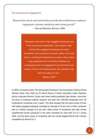 6
TheEconomicsofEngagement
The Evidence for Engagement
“Research has clearly and consistently proved the direct link between employee
engagement, customer satisfaction and revenue growth.”
~ Harvard Business Review, 2000
“Research has shown that engaged employees are
more productive employees. The research also
proves that engaged employees are more
profitable, more customer-focused, safer, and more
likely to withstand temptations to leave. Many have
long suspected the connection between an
employee's level of engagement and the level and
quality of his or her performance. Our research has
laid the matter to rest.”
Gallup, 2009
In 2005, a milestone book, The Enthusiastic Employee: How Companies Profit by Giving
Workers What They Want by Dr David Sirota of Sirota Consulting made headlines
across corporate America. Sirota used never before-published case studies, more than
30 years of employee attitude research and data from 920,000 employees from 28
multinational companies over 4 years. This data showed that the share prices of firms
with highly engaged employees increased an average of 16 per cent in 2004, compared
with an industry average of 6 per cent. Stock prices of companies with high morale
outperformed similar companies in the same industries by more than 2½ to 1 during
2004, and the stock prices of companies with low morale lagged behind their industry
competitors by almost 5 to 1.
 