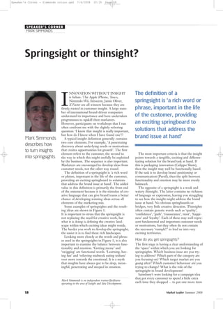 58 Market Leader Summer 2008
Springsight or thinsight?
Mark Simmonds
describes how
to turn insights
into springsights.
I
NNOVATION WITHOUT INSIGHT
is failure. The Apple iPhone, Tesco,
Nintendo Wii, Innocent, Jamie Oliver,
X Factor are all winners because they are
firmly rooted in customer insight. A large num-
ber of international brand-driven companies
understand its importance and have undertaken
programmes to upskill their marketers.
However, participants on workshops that I run
often confront me with the slightly sobering
question: ‘I know that insight is really important,
but how do I know when I have found one’!?
A typical insight definition generally contains
two core elements. For example, ‘A penetrating
discovery about underlying needs or motivations
that creates opportunities for growth’. The first
element refers to the customer, the second to
the way in which this might usefully be exploited
by the business. The sequence is also important.
Marketers are encouraged to develop ideas from
customer needs, not the other way round.
The definition of a springsight is ‘a rich word
or phrase, important in the life of the customer,
providing an exciting springboard to solutions
that address the brand issue at hand’. The added
value in this definition is primarily the front end
of the statement because it is the stimulus of cre-
ative language that can give brand teams a better
chance of developing winning ideas across all
elements of the marketing mix.
Some examples of springsights and the result-
ing ideas are shown in Figure 1.
It is important to stress that the springsight is
not replacing the need for creative work, but
what it is doing is defining the creative land-
scape within which exciting ideas might reside.
The harder you work to develop the springsight,
the easier it is to find these rich landscapes.
Looking more closely at the words and phras-
es used in the springsights in Figure 1, it is also
important to examine the balance between func-
tionality and emotion. ‘Getting messy’ and
‘swigging’ are functional words. ‘Learning, hav-
ing fun’ and ‘relieving midweek eating tedium’
veer more towards the emotional. It is a myth
that insights have always got to be deep, mean-
ingful, penetrating and steeped in emotion.
The most important criteria is that the insight
points towards a tangible, exciting and differen-
tiating solution for the brand task at hand. If
this is packaging innovation (Calippo Shots),
then the insight may well be functionally based.
If the task is to develop brand positioning or
communication (Persil), then the split between
functionality and emotion may be more evenly
balanced.
The opposite of a springsight is a weak and
watery thinsight. The latter contains no richness
of language or expression, leaving you struggling
to see how the insight might address the brand
issue at hand. No obvious springboards or
bridges, very little creative direction. Thinsights
often contain generic words such as ‘quality’,
‘confidence’, ‘guilt’, ‘reassurance’, trust’, ‘happi-
ness’ and ‘loyalty’. Each of these may well repre-
sent fundamental and important customer needs
or motivations, but they often do not contain
the necessary ‘oomph!!’ to lead us into very
exciting territories.
How do you get springsights?
The first stage is having a clear understanding of
the ‘space’ within which you are looking for
springsights. Which business issue are you try-
ing to address? Which part of the category are
you focusing on? Which target market are you
going after? Which customer behaviour are you
trying to change? What is the role of the
springsight in brand development?
Sainsbury’s were looking for a campaign idea
that got every customer to spend a little extra
each time they shopped ... to put one more item
Mark Simmonds is an independent trainer/facilitator
operating in the area of Insight and Idea Development.
MARK SIMMONDS
SPEAKER’S CORNER
The definition of a
springsight is ‘a rich word or
phrase, important in the life
of the customer, providing
an exciting springboard to
solutions that address the
brand issue at hand’
Speaker’s Corner - Simmonds colour.qxd 7/4/2008 10:19 Page 58
 