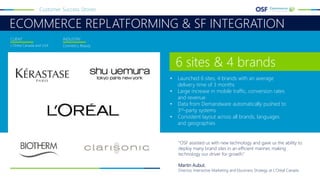 ECOMMERCE REPLATFORMING & SF INTEGRATION
Customer Success Stories
L’Oréal Canada and USA Cosmetics, Beauty
CLIENT INDUSTRY
"OSF assisted us with new technology and gave us the ability to
deploy many brand sites in an efficient manner, making
technology our driver for growth.“
Martin Aubut,
Director, Interactive Marketing and Ebusiness Strategy at L'Oréal Canada
• Launched 6 sites, 4 brands with an average
delivery time of 3 months
• Large increase in mobile traffic, conversion rates
and revenue
• Data from Demandware automatically pushed to
3rd-party systems
• Consistent layout across all brands, languages
and geographies
6 sites & 4 brands
 