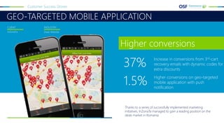 GEO-TARGETED MOBILE APPLICATION
Customer Success Stories
InZonaTa Deals Website
CLIENT INDUSTRY
Thanks to a series of successfully implemented marketing
initiatives, InZonaTa managed to gain a leading position on the
deals market in Romania.
Higher conversions
37% Increase in conversions from 3rd-cart
recovery emails with dynamic codes for
extra discounts
1.5% Higher conversions on geo-targeted
mobile application with push
notification
 