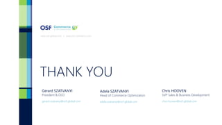 THANK YOU
www.osf-global.com | www.osf-commerce.com
Gerard SZATVANYI
President & CEO
Chris HOOVEN
SVP Sales & Business Development
gerard.szatvanyi@osf-global.com chris.hooven@osf-global.com
Adela SZATVANYI
Head of Commerce Optimization
adela.szatvanyi@osf-global.com
 