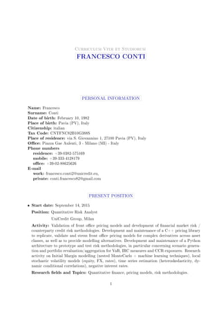 .
Curriculum Vitæ et Studiorum
FRANCESCO CONTI
PERSONAL INFORMATION
Name: Francesco
Surname: Conti
Date of birth: February 10, 1982
Place of birth: Pavia (PV), Italy
Citizenship: italian
Tax Code: CNTFNC82B10G388S
Place of residence: via S. Giovannino 1, 27100 Pavia (PV), Italy
Oce: Piazza Gae Aulenti, 3 - Milano (MI) - Italy
Phone numbers
residence: +39-0382-575169
mobile: +39-333-4128179
oce: +39-02-88625626
E-mail
work: francesco.conti2@unicredit.eu,
private: conti.francesco82@gmail.com
PRESENT POSITION
• Start date: September 14, 2015
Position: Quantitative Risk Analyst
UniCredit Group, Milan
Activity: Validation of front oce pricing models and development of nancial market risk /
counterparty credit risk methodologies. Development and maintenance of a C++ pricing library
to replicate, validate and stress front oce pricing models for complex derivatives across asset
classes, as well as to provide modelling alternatives. Development and maintenance of a Python
architecture to prototype and test risk methodologies, in particular concerning scenario genera-
tion and portfolio revaluation/aggregation for VaR, IRC measures and CCR exposures. Research
activity on Initial Margin modelling (nested MonteCarlo + machine learning techniques), local
stochastic volatility models (equity, FX, rates), time series estimation (heteroskedasticity, dy-
namic conditional correlations), negative interest rates.
Research elds and Topics: Quantitative nance, pricing models, risk methodologies.
1
 