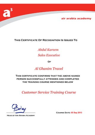 This Certificate Of Recognition Is Issued To
Abdul Kareem
Sales Executive
Of
Al Ghanim Travel
This certificate confirms that the above named
person successfully attended and completed
the training course mentioned below
Customer Service Training Course
Course Date: 05 Sep 2013
Head of Air Arabia Academy
 