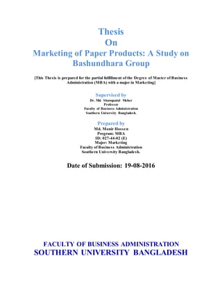 Thesis
On
Marketing of Paper Products: A Study on
Bashundhara Group
[This Thesis is prepared for the partial fulfillment of the Degree of Master of Business
Administration (MBA) with a major in Marketing]
Supervised by
Dr. Md. Shawquatul Meher
Professor
Faculty of Business Administration
Southern University Bangladesh.
Prepared by
Md. Monir Hossen
Program: MBA
ID: 027-44-02 (E)
Major: Marketing
Faculty of Business Administration
Southern University Bangladesh.
Date of Submission: 19-08-2016
FACULTY OF BUSINESS ADMINISTRATION
SOUTHERN UNIVERSITY BANGLADESH
 