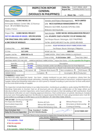 Order No. GCT 20044 AGP
Report No. BVMNL09090776-013
INSPECTION REPORT
GENERAL
(MODULES IN PHILIPPINES) • Sheet No. 1 of 8
Main Client : GORO NICKEL SA
Immeuble Malawi, Centre Ville, 52 Avenue
Foch BP.218-98845 Noumea
Cedex, France
Vendor and Project Management : INCO LIMITED
c/o INCO AUSTRALIA MANAGEMENT PTY. LTD.
Brisbane QLD 4000, Australia GPO Box 3282,
Brisbane QLD Australia
Project Title : GORO NICKEL PROJECT
GCT 01-000-8320-SP-003(D) : SPECIFICATION
FOR STRUCTURAL STEEL SUPPLY, FABRICATION
& ERECTION OF MODULES
Sub-Vendor: GORO NICKEL MODULARIZATION PROJECT
c/o ATLANTIC GULP & PACIFIC CO.OF MANILA INC.
San Roque Bauan, Batangas, 4201 PHILIPPINES
Tel No. (6343) 485-0437 Fax No. (6343) 485-0438
Contract No. : GCT 20044
Location : AG&P BATANGAS HEAVY FABRICATION YARD
San Roque, Bauan, Batangas, Philippines
P.O No. : GCT 2495 AG&P Job No. : 80051001
Supplier Job No. : 800061001 to 12 FABRICATION : STRUCTURAL PANNELS & MODULES
Client Reference : GCT01-XXX Date of Visit: 15-20 October 2007 Next Visit: DAILY
MATERIAL INSPECTED THIS VISIT : VARIOUS MODULE FABRICATION Inspection Status : ( 4 ) Acceptable/On-Progress
Item No. Quantity Description
Modules 19 units Various modules under Surveillance Inspection for Final Shipment
PANELS 8 units Various panels inspection at AG&P main fabrication release for painting
RESULTS OF INSPECTION: Accepted Release Note Issued: Non-compliance NCR Issued
ORDER STATUS: Complete Incomplete On-Production
COMMENTS (If applicable):
On-PROCESS daily inspection herein has been closely monitored as per client acceptance criteria from the
reference plan and drawings include witnessing, checking, reporting and review of document endorse/request by
Supplier during final Workshop fabrication on each panel or module including at yard erection for final verifications
on structural workmanship on supplier.
The inspection remarks listed below in our daily intervention, monitoring & surveillance works during ON-PROCESS at
Workshop Fabrication & Erection Yard on all structural units are still under confirmation at this stage others are
directly rectified on erection inspections, some found without remarks to their full welding & NDT examination, final
dimensional verification on each drawing approval reference, final conformance on panels, blocking & modules
structure were thoroughly inspected. Rectification & repair beyond the limits of Code using standard were mark NC
and verified accordingly to GORO Specs & GCT01-000-8321-39-1300 STRUCTURAL DESIGN.
TYPE OF VISIT : On-Process Fabrication
Pre-Inspection Meeting
Intermediate Inspection
Final Inspection
Review all Certs.
Witness NDT (Random)
Witness Performance Tests:
Witness Pressure Tests:
Dimensions & Workmanship:
Coating & Painting:
Next Schedule Visit :
Daily On-Process Inspection
Engr. Grandeo F. Cerilles
For GCT/VELOSI-Manila
VELOSI Inspector :
20 OCTOBER 2007
This Front Sheet to be returned to Inspection Group by due date
Dist: Manila, Philippines
Approved by MEI Date
INSPECTION STATUS:
1 Acceptable – Final
2 Not Acceptable
3 Not Ready
4 Acceptable – Initial/ On Progress
 