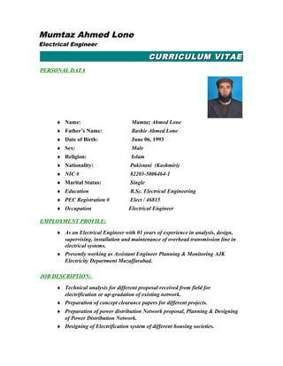 CURRICULUMCURRICULUM VITAEVITAE
PERSONAL DATA
♦ Name: Mumtaz Ahmed Lone
♦ Father’s Name: Bashir Ahmed Lone
♦ Date of Birth: June 06, 1993
♦ Sex: Male
♦ Religion: Islam
♦ Nationality: Pakistani (Kashmiri)
♦ NIC # 82203-5006464-1
♦ Marital Status: Single
♦ Education B.Sc. Electrical Engineering
♦ PEC Registration # Elect / 46815
♦ Occupation Electrical Engineer
EMPLOYMENT PROFILE:
♦ As an Electrical Engineer with 01 years of experience in analysis, design,
supervising, installation and maintenance of overhead transmission line in
electrical systems.
♦ Presently working as Assistant Engineer Planning & Monitoring AJK
Electricity Department Muzaffarabad.
JOB DESCRIPTION:
♦ Technical analysis for different proposal received from field for
electrification or up-gradation of existing network.
♦ Preparation of concept clearance papers for different projects.
♦ Preparation of power distribution Network proposal, Planning & Designing
of Power Distribution Network.
♦ Designing of Electrification system of different housing societies.
Mumtaz Ahmed Lone
Electrical Engineer
 