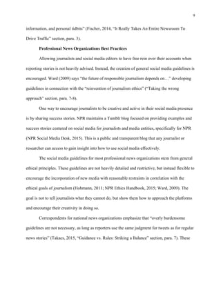 9
	
information, and personal tidbits” (Fischer, 2014, “It Really Takes An Entire Newsroom To
Drive Traffic” section, para. 3).
Professional News Organizations Best Practices
Allowing journalists and social media editors to have free rein over their accounts when
reporting stories is not heavily advised. Instead, the creation of general social media guidelines is
encouraged. Ward (2009) says “the future of responsible journalism depends on…” developing
guidelines in connection with the “reinvention of journalism ethics” (“Taking the wrong
approach” section, para. 7-8).
One way to encourage journalists to be creative and active in their social media presence
is by sharing success stories. NPR maintains a Tumblr blog focused on providing examples and
success stories centered on social media for journalists and media entities, specifically for NPR
(NPR Social Media Desk, 2015). This is a public and transparent blog that any journalist or
researcher can access to gain insight into how to use social media effectively.
The social media guidelines for most professional news organizations stem from general
ethical principles. These guidelines are not heavily detailed and restrictive, but instead flexible to
encourage the incorporation of new media with reasonable restraints in correlation with the
ethical goals of journalism (Hohmann, 2011; NPR Ethics Handbook, 2015; Ward, 2009). The
goal is not to tell journalists what they cannot do, but show them how to approach the platforms
and encourage their creativity in doing so.
Correspondents for national news organizations emphasize that “overly burdensome
guidelines are not necessary, as long as reporters use the same judgment for tweets as for regular
news stories” (Takacs, 2015, “Guidance vs. Rules: Striking a Balance” section, para. 7). These
 