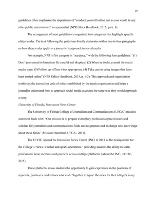 10
	
guidelines often emphasize the importance of “conduct yourself online just as you would in any
other public circumstance” as a journalist (NPR Ethics Handbook, 2015, para. 1).
The arrangement of most guidelines is organized into categories that highlight specific
ethical codes. The text following the guidelines briefly elaborates within two to four paragraphs
on how these codes apply to a journalist’s approach to social media.
For example, NPR’s first category is “accuracy,” with the following four guidelines: “(1)
Don’t just spread information. Be careful and skeptical. (2) When in doubt, consult the social
media team. (3) Follow up offline when appropriate. (4) Take care in using images that have
been posted online” (NPR Ethics Handbook, 2015, p. 1-2). This approach and organization
reinforces the journalism code of ethics established by the media organization and helps a
journalist understand how to approach social media accounts the same way they would approach
a story.
University of Florida, Innovation News Center
The University of Florida College of Journalism and Communications (UFCJC) mission
statement leads with: “Our mission is to prepare exemplary professional practitioners and
scholars for journalism and communications fields and to generate and exchange new knowledge
about these fields” (Mission Statement, UFCJC, 2011).
The UFCJC opened the Innovation News Center (INC) in 2012 as the headquarters for
the College’s “news, weather and sports operations,” providing students the ability to learn
professional news methods and practices across multiple platforms (About the INC, UFCJC,
2015).
These platforms allow students the opportunity to gain experience in the positions of
reporters, producers, and editors who work “together to report the news for the College’s many
 