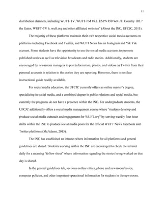 11
	
distribution channels, including WUFT-TV, WUFT-FM 89.1, ESPN 850 WRUF, Country 103.7
the Gator, WUFT-TV 6, wuft.org and other affiliated websites” (About the INC, UFCJC, 2015).
The majority of these platforms maintain their own respective social media accounts on
platforms including Facebook and Twitter, and WUFT News has an Instagram and Yik Yak
account. Some students have the opportunity to use the social media accounts to promote
published stories as well as television broadcasts and radio stories. Additionally, students are
encouraged by newsroom managers to post information, photos, and videos on Twitter from their
personal accounts in relation to the stories they are reporting. However, there is no clear
instructional guide readily available.
For social media education, the UFCJC currently offers an online master’s degree,
specializing in social media, and a combined degree in public relations and social media, but
currently the programs do not have a presence within the INC. For undergraduate students, the
UFCJC additionally offers a social media management course where “students develop and
produce social media outreach and engagement for WUFT.org” by serving weekly four-hour
shifts within the INC to produce social media posts for the official WUFT News Facebook and
Twitter platforms (McAdams, 2015).
The INC has established an intranet where information for all platforms and general
guidelines are shared. Students working within the INC are encouraged to check the intranet
daily for a morning “follow sheet” where information regarding the stories being worked on that
day is shared.
In the general guidelines tab, sections outline ethics, phone and newsroom basics,
computer policies, and other important operational information for students in the newsroom.
 