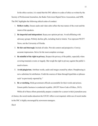 12
	
In the ethics section, it is stated that the INC adheres to codes of ethics as written by the
Society of Professional Journalists, the Radio Television Digital News Association, and NPR.
The INC highlights the following ethical codes of conduct:
1. Reflect reality. Ensure audio and video edits reflect the true nature of the event and the
intent of the speakers.
2. Be impartial and independent. Keep your opinion private. Avoid affiliating with
advocacy groups. Politely decline gifts, including food or tickets. You represent WUFT
News, not the University of Florida.
3. Be fair and thorough. Include all sides. Provide context and perspective. Convey
accurate impressions. Strive for the most complete coverage.
4. Be mindful of the right to privacy. Respect the privacy of the public, especially when
covering traumatic events or tragedy. But weigh the right to privacy against the public’s
need to know.
5. Avoid plagiarism. Attribute words, audio and images created by others. Paraphrasing is
not a substitute for attribution. Credit the sources of ideas through hyperlinks or phrases
such “as previously reported by.”
6. Be a watchdog. Hold government officials accountable for their words and actions.
Ensure public business is conducted in public. (WUFT News Code of Ethics, 2015).
While all of these efforts potentially prepare a student for a career in their journalism area
of choice, the social media education the UFCJC offers is not required, while use of social media
in the INC is highly encouraged by newsroom managers.
Slack
 