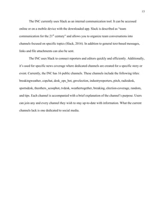 13
	
The INC currently uses Slack as an internal communication tool. It can be accessed
online or on a mobile device with the downloaded app. Slack is described as “team
communication for the 21st
century” and allows you to organize team conversations into
channels focused on specific topics (Slack, 2016). In addition to general text-based messages,
links and file attachments can also be sent.
The INC uses Slack to connect reporters and editors quickly and efficiently. Additionally,
it’s used for specific news coverage where dedicated channels are created for a specific story or
event. Currently, the INC has 16 public channels. These channels include the following titles:
breakingweather, copchat, desk_ops_bot, gnvelection, industryreporters, pitch, radiodesk,
sportsdesk, theothers_scoopbot, tvdesk, weathertogether, breaking, election-coverage, random,
and tips. Each channel is accompanied with a brief explanation of the channel’s purpose. Users
can join any and every channel they wish to stay up-to-date with information. What the current
channels lack is one dedicated to social media.
 