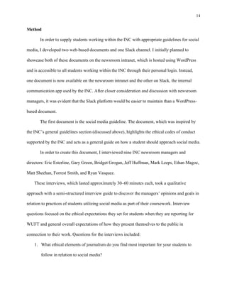 14
	
Method
In order to supply students working within the INC with appropriate guidelines for social
media, I developed two web-based documents and one Slack channel. I initially planned to
showcase both of these documents on the newsroom intranet, which is hosted using WordPress
and is accessible to all students working within the INC through their personal login. Instead,
one document is now available on the newsroom intranet and the other on Slack, the internal
communication app used by the INC. After closer consideration and discussion with newsroom
managers, it was evident that the Slack platform would be easier to maintain than a WordPress-
based document.
The first document is the social media guideline. The document, which was inspired by
the INC’s general guidelines section (discussed above), highlights the ethical codes of conduct
supported by the INC and acts as a general guide on how a student should approach social media.
In order to create this document, I interviewed nine INC newsroom managers and
directors: Eric Esterline, Gary Green, Bridget Grogan, Jeff Huffman, Mark Leeps, Ethan Magoc,
Matt Sheehan, Forrest Smith, and Ryan Vasquez.
These interviews, which lasted approximately 30–60 minutes each, took a qualitative
approach with a semi-structured interview guide to discover the managers’ opinions and goals in
relation to practices of students utilizing social media as part of their coursework. Interview
questions focused on the ethical expectations they set for students when they are reporting for
WUFT and general overall expectations of how they present themselves to the public in
connection to their work. Questions for the interviews included:
1. What ethical elements of journalism do you find most important for your students to
follow in relation to social media?
 