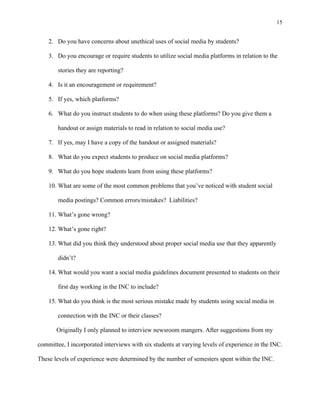 15
	
2. Do you have concerns about unethical uses of social media by students?
3. Do you encourage or require students to utilize social media platforms in relation to the
stories they are reporting?
4. Is it an encouragement or requirement?
5. If yes, which platforms?
6. What do you instruct students to do when using these platforms? Do you give them a
handout or assign materials to read in relation to social media use?
7. If yes, may I have a copy of the handout or assigned materials?
8. What do you expect students to produce on social media platforms?
9. What do you hope students learn from using these platforms?
10. What are some of the most common problems that you’ve noticed with student social
media postings? Common errors/mistakes? Liabilities?
11. What’s gone wrong?
12. What’s gone right?
13. What did you think they understood about proper social media use that they apparently
didn’t?
14. What would you want a social media guidelines document presented to students on their
first day working in the INC to include?
15. What do you think is the most serious mistake made by students using social media in
connection with the INC or their classes?
Originally I only planned to interview newsroom mangers. After suggestions from my
committee, I incorporated interviews with six students at varying levels of experience in the INC.
These levels of experience were determined by the number of semesters spent within the INC.
 