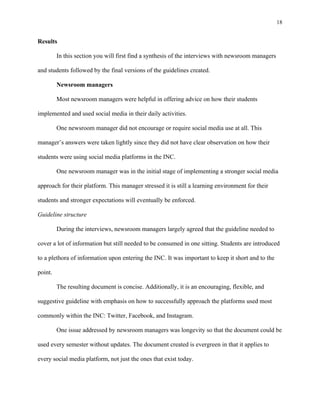 18
	
Results
In this section you will first find a synthesis of the interviews with newsroom managers
and students followed by the final versions of the guidelines created.
Newsroom managers
Most newsroom managers were helpful in offering advice on how their students
implemented and used social media in their daily activities.
One newsroom manager did not encourage or require social media use at all. This
manager’s answers were taken lightly since they did not have clear observation on how their
students were using social media platforms in the INC.
One newsroom manager was in the initial stage of implementing a stronger social media
approach for their platform. This manager stressed it is still a learning environment for their
students and stronger expectations will eventually be enforced.
Guideline structure
During the interviews, newsroom managers largely agreed that the guideline needed to
cover a lot of information but still needed to be consumed in one sitting. Students are introduced
to a plethora of information upon entering the INC. It was important to keep it short and to the
point.
The resulting document is concise. Additionally, it is an encouraging, flexible, and
suggestive guideline with emphasis on how to successfully approach the platforms used most
commonly within the INC: Twitter, Facebook, and Instagram.
One issue addressed by newsroom managers was longevity so that the document could be
used every semester without updates. The document created is evergreen in that it applies to
every social media platform, not just the ones that exist today.
 
