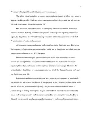 19
	
Prominent ethical guidelines identified by newsroom managers
The salient ethical guidelines newsroom mangers advise students to follow were honesty,
accuracy, and impartiality. Each newsroom manager stressed their importance and relevance to
the work their students are producing in the INC.
One newsroom manager focused a lot on empathy for the reader and for the subjects
involved in stories. Not only should students proceed cautiously when reporting on sensitive
topics, but they should also refrain from using words that tell the news consumer how to feel.
Professionalism of social media accounts
All newsroom managers discussed professionalism during their interviews. They urged
the importance of students presenting themselves online just as they should when they interview
a source or attend an event as a WUFT reporter.
Most newsroom managers agreed that students should have only one social media
account per social platform. This one account would be clean and professional and would
creatively blend their professional and private lives. One newsroom manager differed in this
saying that they should have two separate accounts: one strictly for their professional work and
one for their personal life.
Research showed that most professional news organizations encourage or require only
one account per platform for the purpose of transparency. While a personal account can be set to
private, it does not guarantee explicit privacy. The private account can be found where a
journalist may be posting inappropriate images, video and text. The “private” account can be
linked back to the journalist’s professional account and the news entity they work for. Due to
this, only one account is usually encouraged or mandated by professional news organizations.
 