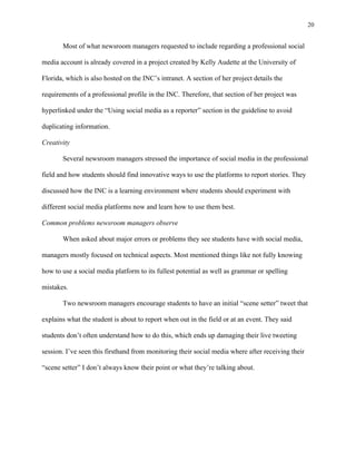 20
	
Most of what newsroom managers requested to include regarding a professional social
media account is already covered in a project created by Kelly Audette at the University of
Florida, which is also hosted on the INC’s intranet. A section of her project details the
requirements of a professional profile in the INC. Therefore, that section of her project was
hyperlinked under the “Using social media as a reporter” section in the guideline to avoid
duplicating information.
Creativity
Several newsroom managers stressed the importance of social media in the professional
field and how students should find innovative ways to use the platforms to report stories. They
discussed how the INC is a learning environment where students should experiment with
different social media platforms now and learn how to use them best.
Common problems newsroom managers observe
When asked about major errors or problems they see students have with social media,
managers mostly focused on technical aspects. Most mentioned things like not fully knowing
how to use a social media platform to its fullest potential as well as grammar or spelling
mistakes.
Two newsroom managers encourage students to have an initial “scene setter” tweet that
explains what the student is about to report when out in the field or at an event. They said
students don’t often understand how to do this, which ends up damaging their live tweeting
session. I’ve seen this firsthand from monitoring their social media where after receiving their
“scene setter” I don’t always know their point or what they’re talking about.
 