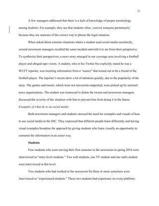 21
	
A few managers addressed that there is a lack of knowledge of proper terminology
among students. For example, they see that students often “convict someone prematurely”
because they are unaware of the correct way to phrase the legal situation.
When asked about extreme situations where a student used social media incorrectly,
several newsroom managers recalled the same incident and told it to me from their perspective.
To synthesize their perspectives, a news story emerged in our coverage area involving a football
player and alleged rape victim. A student, who in his Twitter bio explicitly stated he was a
WUFT reporter, was tweeting information from a “source” that turned out to be a friend of the
football player. The reporter’s tweets drew a lot of attention quickly, due to the popularity of the
story. The quotes and tweets, which were not newsroom-supported, were picked up by national
news organizations. The student was instructed to delete the tweets and newsroom managers
discussed the severity of the situation with him to prevent him from doing it in the future.
Examples of what do to on social media
Both newsroom managers and students stressed the need for examples and visuals of how
to use social media in the INC. They expressed that different people learn differently and having
visual examples broadens the approach by giving students who learn visually an opportunity to
consume the information in an easier way.
Students
Four students who were serving their first semester in the newsroom in spring 2016 were
interviewed as “entry-level students.” Two web students, one TV student and one radio student
were interviewed at this level.
Two students who had worked in the newsroom for three or more semesters were
interviewed as “experienced students.” These two students had experience on every platform:
 