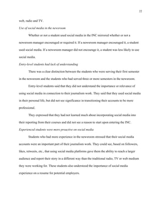 22
	
web, radio and TV.
Use of social media in the newsroom
Whether or not a student used social media in the INC mirrored whether or not a
newsroom manager encouraged or required it. If a newsroom manager encouraged it, a student
used social media. If a newsroom manager did not encourage it, a student was less likely to use
social media.
Entry-level students had lack of understanding
There was a clear distinction between the students who were serving their first semester
in the newsroom and the students who had served three or more semesters in the newsroom.
Entry-level students said that they did not understand the importance or relevance of
using social media in connection to their journalism work. They said that they used social media
in their personal life, but did not see significance in transitioning their accounts to be more
professional.
They expressed that they had not learned much about incorporating social media into
their reporting from their courses and did not see a reason to start upon entering the INC.
Experienced students were more proactive on social media
Students who had more experience in the newsroom stressed that their social media
accounts were an important part of their journalism work. They could see, based on followers,
likes, retweets, etc., that using social media platforms gave them the ability to reach a larger
audience and report their story in a different way than the traditional radio, TV or web medium
they were working for. These students also understood the importance of social media
experience on a resume for potential employers.
 