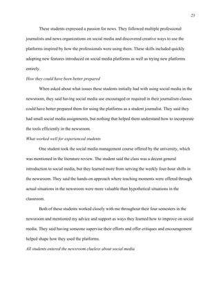 23
	
These students expressed a passion for news. They followed multiple professional
journalists and news organizations on social media and discovered creative ways to use the
platforms inspired by how the professionals were using them. These skills included quickly
adopting new features introduced on social media platforms as well as trying new platforms
entirely.
How they could have been better prepared
When asked about what issues these students initially had with using social media in the
newsroom, they said having social media use encouraged or required in their journalism classes
could have better prepared them for using the platforms as a student journalist. They said they
had small social media assignments, but nothing that helped them understand how to incorporate
the tools efficiently in the newsroom.
What worked well for experienced students
One student took the social media management course offered by the university, which
was mentioned in the literature review. The student said the class was a decent general
introduction to social media, but they learned more from serving the weekly four-hour shifts in
the newsroom. They said the hands-on approach where teaching moments were offered through
actual situations in the newsroom were more valuable than hypothetical situations in the
classroom.
Both of these students worked closely with me throughout their four semesters in the
newsroom and mentioned my advice and support as ways they learned how to improve on social
media. They said having someone supervise their efforts and offer critiques and encouragement
helped shape how they used the platforms.
All students entered the newsroom clueless about social media
 