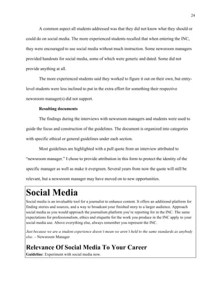 24
	
A common aspect all students addressed was that they did not know what they should or
could do on social media. The more experienced students recalled that when entering the INC,
they were encouraged to use social media without much instruction. Some newsroom managers
provided handouts for social media, some of which were generic and dated. Some did not
provide anything at all.
The more experienced students said they worked to figure it out on their own, but entry-
level students were less inclined to put in the extra effort for something their respective
newsroom manager(s) did not support.
Resulting documents
The findings during the interviews with newsroom managers and students were used to
guide the focus and construction of the guidelines. The document is organized into categories
with specific ethical or general guidelines under each section.
Most guidelines are highlighted with a pull quote from an interview attributed to
“newsroom manager.” I chose to provide attribution in this form to protect the identity of the
specific manager as well as make it evergreen. Several years from now the quote will still be
relevant, but a newsroom manager may have moved on to new opportunities.
Social Media
Social media is an invaluable tool for a journalist to enhance content. It offers an additional platform for
finding stories and sources, and a way to broadcast your finished story to a larger audience. Approach
social media as you would approach the journalism platform you’re reporting for in the INC. The same
expectations for professionalism, ethics and etiquette for the work you produce in the INC apply to your
social media use. Above everything else, always remember you represent the INC.
Just because we are a student experience doesn’t mean we aren’t held to the same standards as anybody
else. – Newsroom Manager
Relevance Of Social Media To Your Career
Guideline: Experiment with social media now.
 