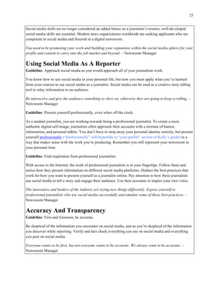 25
	
Social media skills are no longer considered an added bonus on a journalist’s resume; well-developed
social media skills are essential. Modern news organizations worldwide are seeking applicants who are
competent in social media and flourish in a digital newsroom.
You need to be promoting your work and building your reputation within the social media sphere for your
profile and content to carry into the job market and beyond. – Newsroom Manager
Using Social Media As A Reporter
Guideline: Approach social media as you would approach all of your journalism work.
You know how to use social media in your personal life, but now you must apply what you’ve learned
from your courses to use social media as a journalist. Social media can be used as a creative story telling
tool to relay information to an audience.
Be interactive and give the audience something to chew on, otherwise they are going to keep scrolling. –
Newsroom Manager
Guideline: Present yourself professionally, even when off the clock.
As a student journalist, you are working towards being a professional journalist. To create a more
authentic digital self-image, journalists often approach their accounts with a mixture of humor,
information, and personal tidbits. You don’t have to strip away your personal identity entirely, but present
yourself professionally (“professionally” will hyperlink to “your profile” section of Kelly’s guide) in a
way that makes sense with the work you’re producing. Remember you still represent your newsroom in
your personal time.
Guideline: Find inspiration from professional journalists.
With access to the Internet, the work of professional journalists is at your fingertips. Follow them and
notice how they present information on different social media platforms. Deduce the best practices that
work for how you want to present yourself as a journalist online. Pay attention to how these journalists
use social media to tell a story and engage their audience. Use their accounts to inspire your own voice.
The innovators and leaders of the industry are trying new things differently. Expose yourself to
professional journalists who use social media successfully and emulate some of those best practices. –
Newsroom Manager
Accuracy And Transparency
Guideline: First and foremost, be accurate.
Be skeptical of the information you encounter on social media, just as you’re skeptical of the information
you discover while reporting. Verify and fact check everything you see on social media and everything
you post on social media.
Everyone wants to be first, but not everyone wants to be accurate. We always want to be accurate. –
Newsroom Manager
 