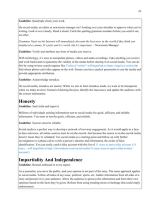 26
	
Guideline: Quadruple check your work.
On social media, an editor or newsroom manager isn’t looking over your shoulder to approve what you’re
writing. Look it over closely. Read it aloud. Catch the spelling/grammar mistakes before you send it out,
not after.
Grammar Nazis on the Internet will immediately discount the best news in the world if they think you
misplaced a comma. It’s petty and it’s weird, but it’s important. – Newsroom Manager
Guideline: Verify and attribute any form of media you receive.
With technology, it’s easy to manipulate photos, videos and audio recordings. Take anything you receive
and work backwards to guarantee the validity of the media before sharing it on social media. You can do
this by using reverse search engines like Vechos (“vechos” will hyperlink to https://angel.co/vechos) to
find where photos and video appear on the web. Ensure you have explicit permission to use the media and
provide appropriate attribution.
Guideline: Acknowledge mistakes.
On social media, mistakes are instant. While we aim to limit mistakes made, we want to be transparent
when we make an error. Instead of deleting the post, identify the inaccuracy and update the audience with
the correct information.
Honesty
Guideline: Seek truth and report it.
Millions of individuals seeking information turn to social media for quick, efficient, and reliable
information. You must in turn be quick, efficient, and reliable.
Guideline: Sources must be reliable.
Social media is a perfect way to develop a network of two-way engagement. As it would apply to a face-
to-face interview, all online sources must be on-the-record. Just because the source is on-the-record online
doesn’t mean they’re validated. Use social media as a starting point and follow up with further
investigation or a phone call to verify a person’s identity and information. Be aware of false
identification. You can easily catch a fake account with this list of 11 ways to spot a fake account. (11
ways…will hyperlink to http://chrismakara.com/social-media/11-easy-ways-to-spot-a-fake-twitter-
account/)
Impartiality And Independence
Guideline: Remain unbiased in every aspect.
As a journalist, you serve the public, and your opinion is not part of the story. The same approach applies
to social media. Follow all sides of any issue: political, sports, etc. Gather information from all sides of a
story and present it to your audience. Allow the audience to process the information and form their own
opinions based on the facts they’re given. Refrain from using trending terms or hashtags that could imply
endorsement.
 
