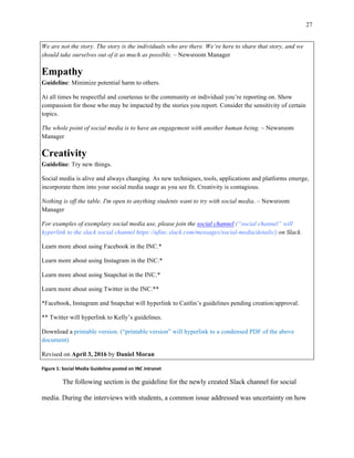 27
	
We are not the story. The story is the individuals who are there. We’re here to share that story, and we
should take ourselves out of it as much as possible. – Newsroom Manager
Empathy
Guideline: Minimize potential harm to others.
At all times be respectful and courteous to the community or individual you’re reporting on. Show
compassion for those who may be impacted by the stories you report. Consider the sensitivity of certain
topics.
The whole point of social media is to have an engagement with another human being. – Newsroom
Manager
Creativity
Guideline: Try new things.
Social media is alive and always changing. As new techniques, tools, applications and platforms emerge,
incorporate them into your social media usage as you see fit. Creativity is contagious.
Nothing is off the table. I'm open to anything students want to try with social media. – Newsroom
Manager
For examples of exemplary social media use, please join the social channel (“social channel” will
hyperlink to the slack social channel https://ufinc.slack.com/messages/social-media/details/) on Slack.
Learn more about using Facebook in the INC.*
Learn more about using Instagram in the INC.*
Learn more about using Snapchat in the INC.*
Learn more about using Twitter in the INC.**
*Facebook, Instagram and Snapchat will hyperlink to Caitlin’s guidelines pending creation/approval.
** Twitter will hyperlink to Kelly’s guidelines.
Download a printable version. (“printable version” will hyperlink to a condensed PDF of the above
document)
Revised on April 3, 2016 by Daniel Moran
Figure	1:	Social	Media	Guideline	posted	on	INC	intranet	
The following section is the guideline for the newly created Slack channel for social
media. During the interviews with students, a common issue addressed was uncertainty on how
 